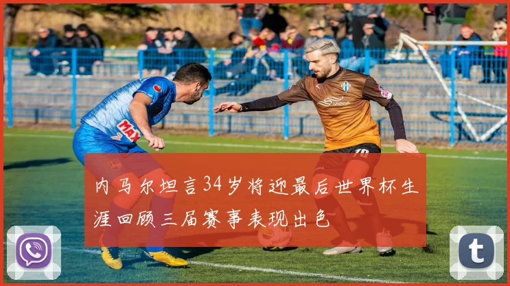 内马尔坦言34岁将迎最后世界杯生涯回顾三届赛事表现出色