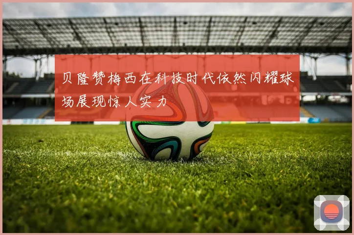 贝隆赞梅西在科技时代依然闪耀球场展现惊人实力