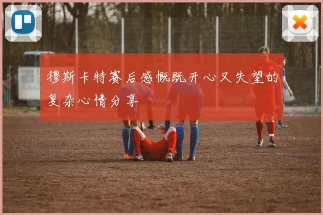 穆斯卡特赛后感慨既开心又失望的复杂心情分享