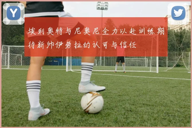 埃利奥特与尼奥尼全力以赴训练期待新帅伊劳拉的认可与信任