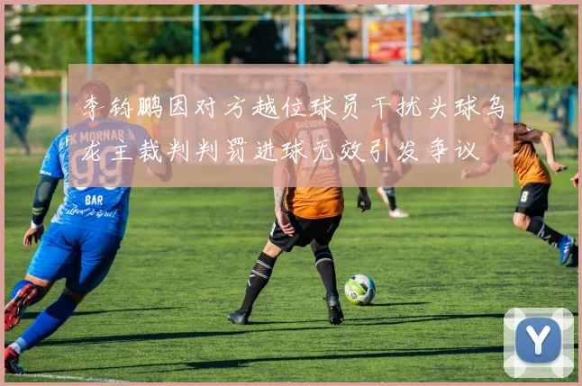 李钧鹏因对方越位球员干扰头球乌龙主裁判判罚进球无效引发争议
