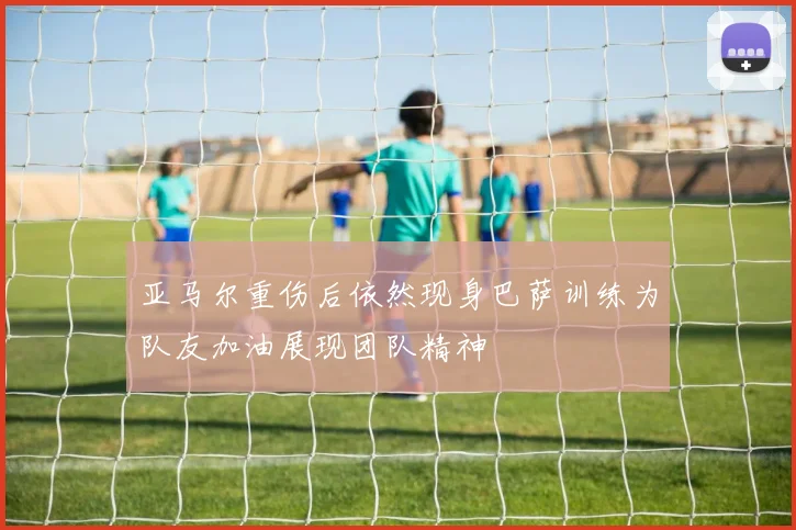 亚马尔重伤后依然现身巴萨训练为队友加油展现团队精神