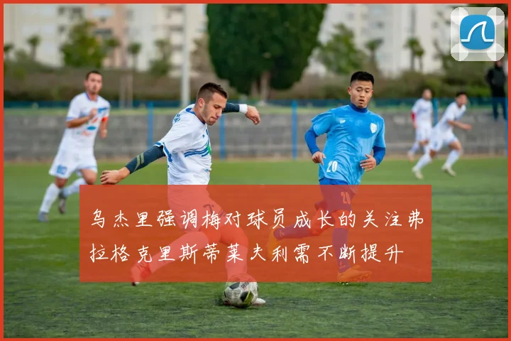 乌杰里强调梅对球员成长的关注弗拉格克里斯蒂莱夫利需不断提升