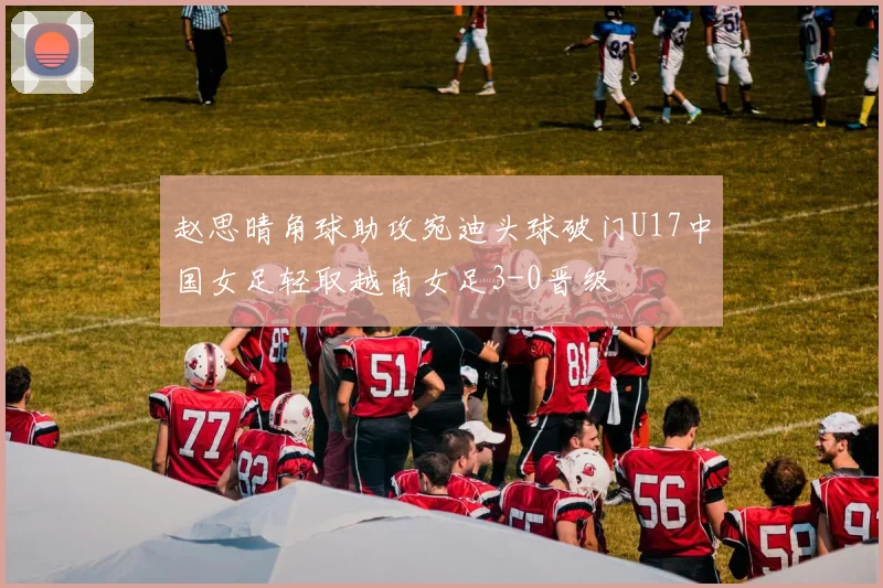 赵思晴角球助攻宛迪头球破门U17中国女足轻取越南女足3-0晋级