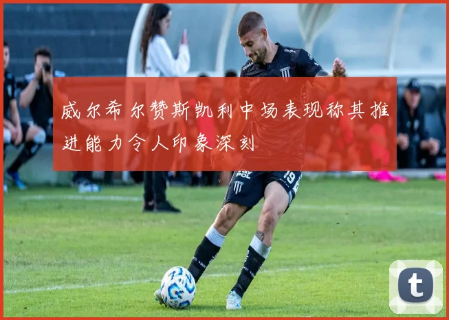 威尔希尔赞斯凯利中场表现称其推进能力令人印象深刻