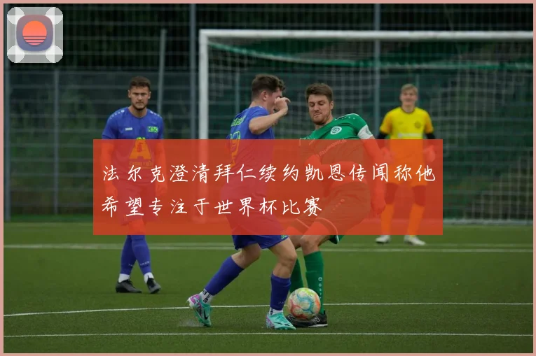 法尔克澄清拜仁续约凯恩传闻称他希望专注于世界杯比赛