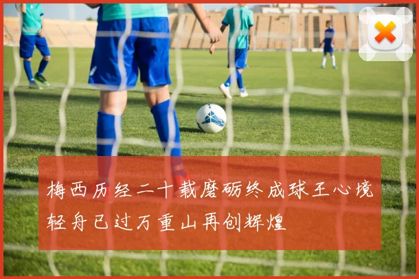 梅西历经二十载磨砺终成球王心境轻舟已过万重山再创辉煌