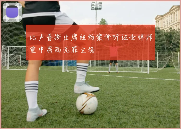 比卢普斯出席纽约案件听证会律师重申昌西无罪立场