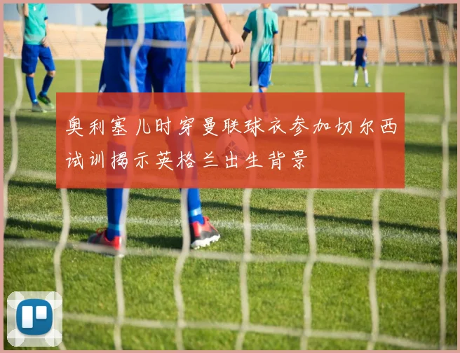 奥利塞儿时穿曼联球衣参加切尔西试训揭示英格兰出生背景