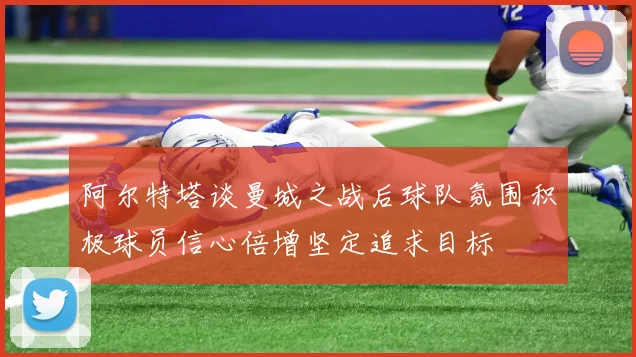 阿尔特塔谈曼城之战后球队氛围积极球员信心倍增坚定追求目标