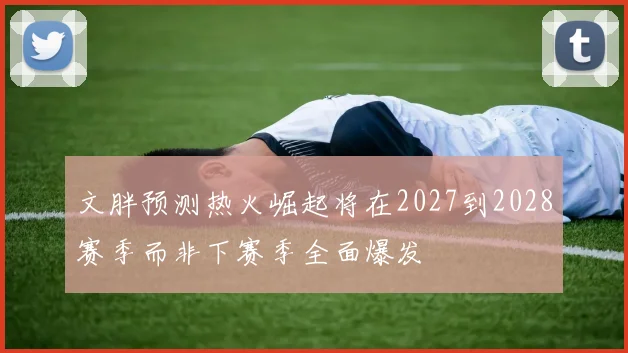 文胖预测热火崛起将在2027到2028赛季而非下赛季全面爆发