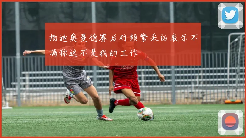 扬迪奥曼德赛后对频繁采访表示不满称这不是我的工作