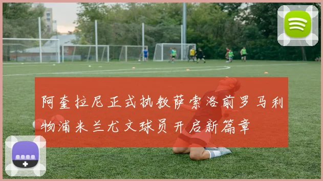 阿奎拉尼正式执教萨索洛前罗马利物浦米兰尤文球员开启新篇章
