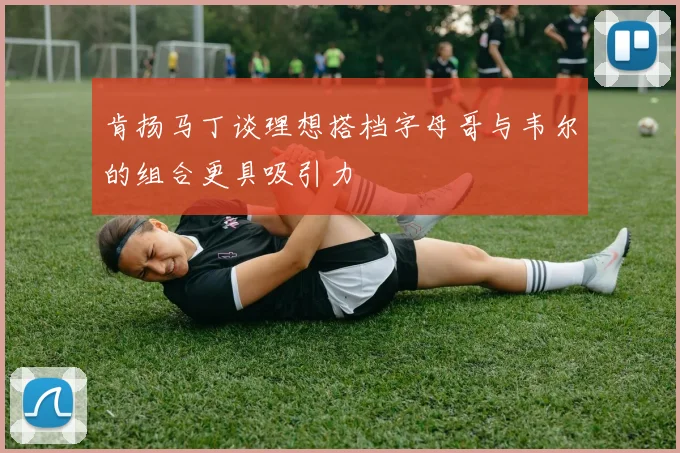 肯扬马丁谈理想搭档字母哥与韦尔的组合更具吸引力