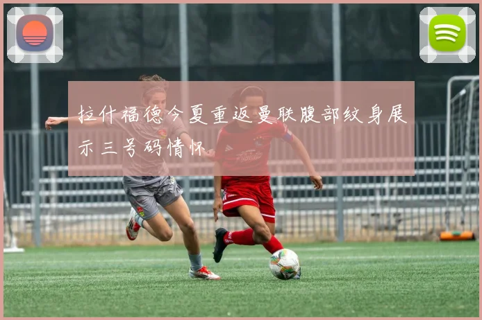 拉什福德今夏重返曼联腹部纹身展示三号码情怀