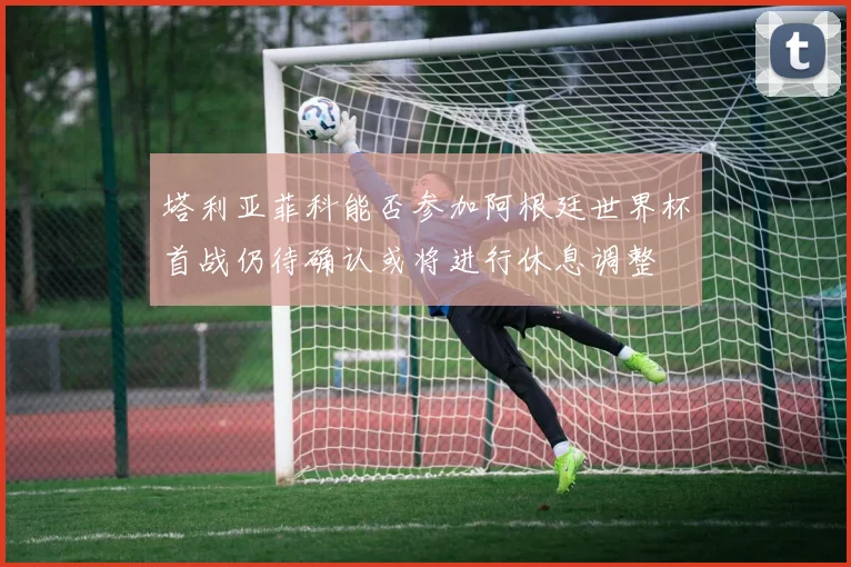 塔利亚菲科能否参加阿根廷世界杯首战仍待确认或将进行休息调整