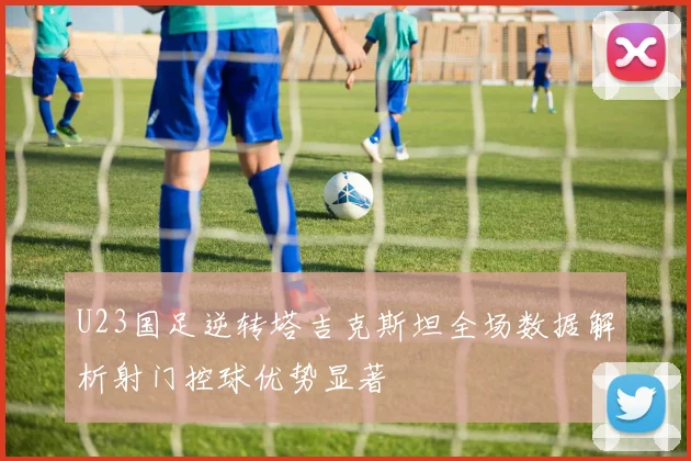 U23国足逆转塔吉克斯坦全场数据解析射门控球优势显著