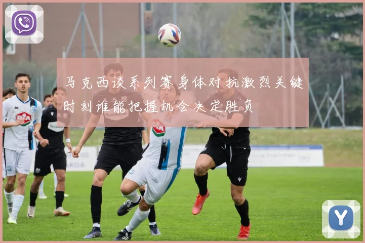 马克西谈系列赛身体对抗激烈关键时刻谁能把握机会决定胜负