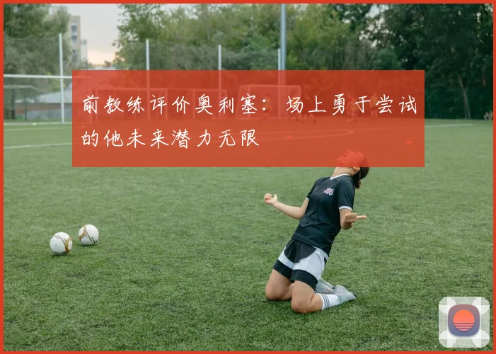 前教练评价奥利塞：场上勇于尝试的他未来潜力无限