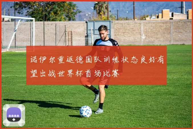 诺伊尔重返德国队训练状态良好有望出战世界杯首场比赛