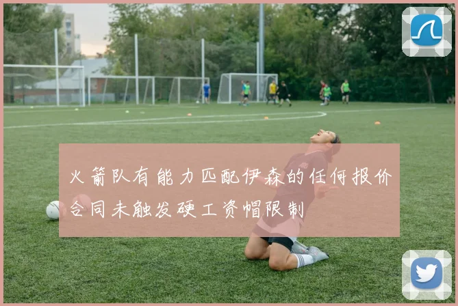 火箭队有能力匹配伊森的任何报价合同未触发硬工资帽限制
