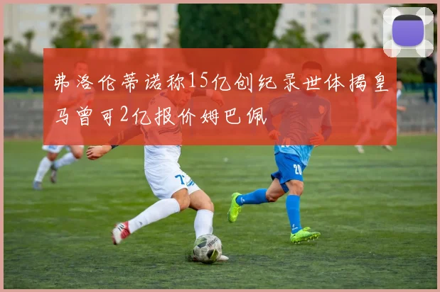 弗洛伦蒂诺称15亿创纪录世体揭皇马曾可2亿报价姆巴佩